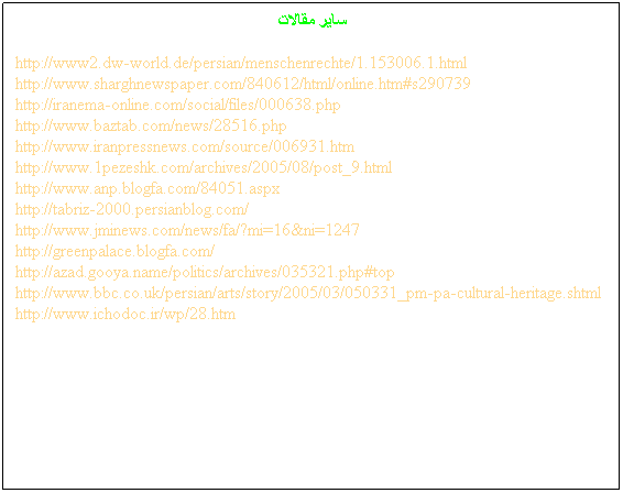 Text Box:  
 
http://www2.dw-world.de/persian/menschenrechte/1.153006.1.html
http://www.sharghnewspaper.com/840612/html/online.htm#s290739
http://iranema-online.com/social/files/000638.php
http://www.baztab.com/news/28516.php
http://www.iranpressnews.com/source/006931.htm
http://www.1pezeshk.com/archives/2005/08/post_9.html
http://www.anp.blogfa.com/84051.aspx
http://tabriz-2000.persianblog.com/
http://www.jminews.com/news/fa/?mi=16&ni=1247
http://greenpalace.blogfa.com/
http://azad.gooya.name/politics/archives/035321.php#top
http://www.bbc.co.uk/persian/arts/story/2005/03/050331_pm-pa-cultural-heritage.shtml
http://www.ichodoc.ir/wp/28.htm
 
 
 
 
 
